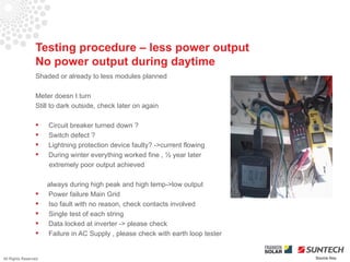 Testing procedure – less power output
                 No power output during daytime
                 Shaded or already to less modules planned

                 Meter doesn t turn
                 Still to dark outside, check later on again

                     Circuit breaker turned down ?
                     Switch defect ?
                     Lightning protection device faulty? ->current flowing
                     During winter everything worked fine , ½ year later
                      extremely poor output achieved

                      always during high peak and high temp->low output
                     Power failure Main Grid
                     Iso fault with no reason, check contacts involved
                     Single test of each string
                     Data locked at inverter -> please check
                     Failure in AC Supply , please check with earth loop tester


All Rights Reserved                                                                Source Iliou
 