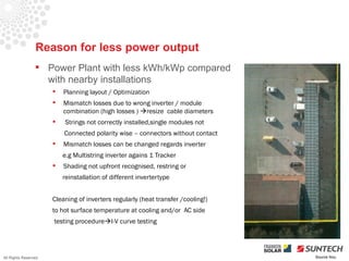 Reason for less power output
                  Power Plant with less kWh/kWp compared
                   with nearby installations
                         Planning layout / Optimization
                         Mismatch losses due to wrong inverter / module
                          combination (high losses ) resize cable diameters
                         Strings not correctly installed,single modules not
                          Connected polarity wise – connectors without contact
                         Mismatch losses can be changed regards inverter
                          e.g Multistring inverter agains 1 Tracker
                         Shading not upfront recognised, restring or
                          reinstallation of different invertertype


                      Cleaning of inverters regularly (heat transfer /cooling!)
                      to hot surface temperature at cooling and/or AC side
                      testing procedureI-V curve testing




All Rights Reserved                                                               Source Iliou
 