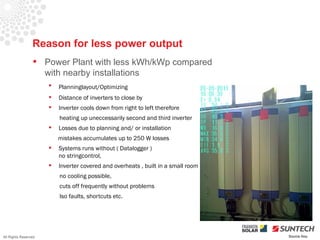 Reason for less power output
                  Power Plant with less kWh/kWp compared
                   with nearby installations
                         Planninglayout/Optimizing
                         Distance of inverters to close by
                         Inverter cools down from right to left therefore
                          heating up uneccessarily second and third inverter
                         Losses due to planning and/ or installation
                          mistakes accumulates up to 250 W losses
                         Systems runs without ( Datalogger )
                          no stringcontrol,
                         Inverter covered and overheats , built in a small room
                          no cooling possible,
                          cuts off frequently without problems
                          Iso faults, shortcuts etc.




All Rights Reserved                                                                Source Iliou
 