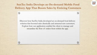 SunTec India Develops an On-demand Mobile Food
Delivery App That Boosts Sales by Enticing Customers
Discover how SunTec India developed an on-demand food delivery
solution that boosted sales drastically and attracted new customers.
Explore how our application enabled the client to manage and
streamline the flow of orders from within the app.
 
