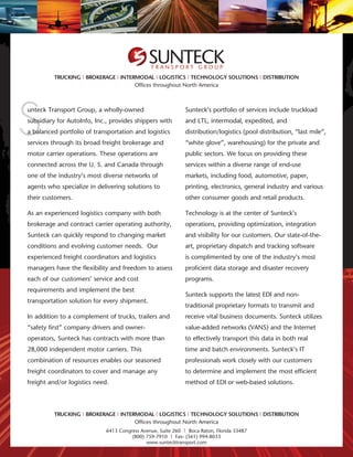 TRANSPORT GROUP
         TRUCKING | BROKERAGE | INTERMODAL | LOGISTICS | TECHNOLOGY SOLUTIONS | DISTRIBUTION
                                     Offices throughout North America




S
unteck Transport Group, a wholly-owned                        Sunteck’s portfolio of services include truckload
subsidiary for AutoInfo, Inc., provides shippers with         and LTL, intermodal, expedited, and
a balanced portfolio of transportation and logistics          distribution/logistics (pool distribution, “last mile”,
services through its broad freight brokerage and              “white glove”, warehousing) for the private and
motor carrier operations. These operations are                public sectors. We focus on providing these
connected across the U. S. and Canada through                 services within a diverse range of end-use
one of the industry’s most diverse networks of                markets, including food, automotive, paper,
agents who specialize in delivering solutions to              printing, electronics, general industry and various
their customers.                                              other consumer goods and retail products.

As an experienced logistics company with both                 Technology is at the center of Sunteck’s
brokerage and contract carrier operating authority,           operations, providing optimization, integration
Sunteck can quickly respond to changing market                and visibility for our customers. Our state-of-the-
conditions and evolving customer needs. Our                   art, proprietary dispatch and tracking software
experienced freight coordinators and logistics                is complimented by one of the industry’s most
managers have the flexibility and freedom to assess           proficient data storage and disaster recovery
each of our customers’ service and cost                       programs.
requirements and implement the best
                                                              Sunteck supports the latest EDI and non-
transportation solution for every shipment.
                                                              traditional proprietary formats to transmit and
In addition to a complement of trucks, trailers and           receive vital business documents. Sunteck utilizes
“safety first” company drivers and owner-                     value-added networks (VANS) and the Internet
operators, Sunteck has contracts with more than               to effectively transport this data in both real
28,000 independent motor carriers. This                       time and batch environments. Sunteck’s IT
combination of resources enables our seasoned                 professionals work closely with our customers
freight coordinators to cover and manage any                  to determine and implement the most efficient
freight and/or logistics need.                                method of EDI or web-based solutions.




         TRUCKING | BROKERAGE | INTERMODAL | LOGISTICS | TECHNOLOGY SOLUTIONS | DISTRIBUTION
                                     Offices throughout North America
                             6413 Congress Avenue, Suite 260 | Boca Raton, Florida 33487
                                       (800) 759-7910 | Fax: (561) 994-8033
                                             www.suntecktransport.com
 