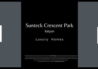 After delivering thriving residential projects one after the other, Sunteck Group has envisioned another landmark residential venture
in Kalyan. The group carries the same strong commitment towards exceeding customers’ expectations with superior infrastructure
quality and lifestyle amenities to live up to those high aspirations. In line with our brand philosophy, each one of these projects stands
testimony to the unwavering commitment in delivering only the best to their customers.
Get ready to welcome another milestone of Sunteck Crescent Park!
Sunteck Crescent Park
Kalyan
L u x u r y H o m e s
 