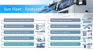 Sun Fleet - Features
Integrated end to end logistics platform
Vital tracking functionalities
Powerful reporting suite for analysis
Route planning and trip monitoring
Real time sensor monitoring system
Delivery management system
Driver behavior analysis
Billing & cost management
Compliance management for your fleet.
Safety management for Fleet & Driver
 
