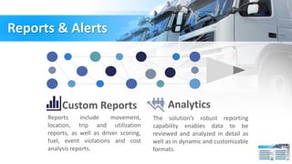 Reports & Alerts
Custom Reports
Reports include movement,
location, trip and utilization
reports, as well as driver scoring,
fuel, event violations and cost
analysis reports.
Analytics
The solution’s robust reporting
capability enables data to be
reviewed and analyzed in detail as
well as in dynamic and customizable
formats.
 