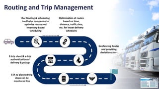 Routing and Trip Management
Optimization of routes
based on time,
distance, traffic data,
etc. for lesser delivery
schedules
Geofencing Routes
and providing
deviations alert
E-trip sheet & e-trip
authentication of
delivery & pickup
ETA to planned trip
stops can be
monitored live
Our Routing & scheduling
tool helps companies to
optimize routes and
inventory-based
scheduling
 