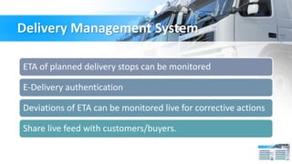 Delivery Management System
ETA of planned delivery stops can be monitored
E-Delivery authentication
Deviations of ETA can be monitored live for corrective actions
Share live feed with customers/buyers.
 