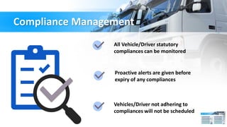 Compliance Management
All Vehicle/Driver statutory
compliances can be monitored
Proactive alerts are given before
expiry of any compliances
Vehicles/Driver not adhering to
compliances will not be scheduled
 