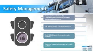 Safety Management
Various alert mechanisms like
Overspeed/idle/Aircondition/Seat Belt/
Unplanned Deviations etc
SOS distress button is available for driver
Email & SMS based alerts can be made
available.
Closure of any deviations on portal is made
available
 
