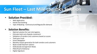 Sun Fleet – Last Mile Logistics Solution
• Solution Provided:
– Web Application
– Hassle-free booking
– Type of Booking - Contractual and Regular/On-demand
• Solution Benefits:
– Optimal solution for Last mile logistics
– Estimate total cost of goods movement
– Validation of vendors and customers based on scores
– Track your truck
– Smart Navigation
– Monthly invoice generation for both vendors and customers
– Multi-model Payment options
– GCN (Goods Consignment Note)
– POD (Proof of delivery)
– Digital Signature
 