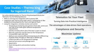 Case Studies – Thermo king
for Ingersoll Rand
Our white labelled product to Thermo King developed fully by Sun
Telematics has the following features:
• Milkrun and long-haul integration with Customer ERP
• Integration with Thermo king reefer which is achieved by an iBox
designed and developed by Sun Team and Ingersoll Team.
• Using this integration, remotely monitor and control:
• Temperature monitoring and control in front side, centre and
rear side of the reefer given different temperature
requirements;
• Identify remotely which side of the door is open or closed
• Alert the supervisor and the client on the Temperature
increase/door open and close
• Ability to set remotely different temperatures for different type
of goods either through our Web app or Mobile app.
• A Real time MIS on the Temperature readings
• External fuel sensors and pilferage alerts
• Speed alerts
• Harsh driving alerts and sensitive tracking
• Video:
https://www.thermoking.com/na/en/road/connectedsuite-
telematics.html
 