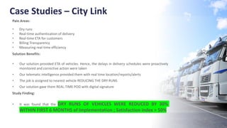 Case Studies – City Link
Pain Areas:
• Dry runs
• Real-time authentication of delivery
• Real-time ETA for customers
• Billing Transparency
• Measuring real-time efficiency
Solution Benefits:
• Our solution provided ETA of vehicles. Hence, the delays in delivery schedules were proactively
monitored and corrective action were taken
• Our telematic intelligence provided them with real time location/reports/alerts
• The job is assigned to nearest vehicle REDUCING THE DRY RUNS
• Our solution gave them REAL-TIME POD with digital signature
Study Finding:
• It was found that the DRY RUNS OF VEHICLES WERE REDUCED BY 30%
WITHIN FIRST 6 MONTHS of implementation ; Satisfaction index > 50%
 