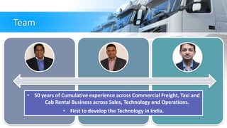 Team
• 50 years of Cumulative experience across Commercial Freight, Taxi and
Cab Rental Business across Sales, Technology and Operations.
• First to develop the Technology in India.
 