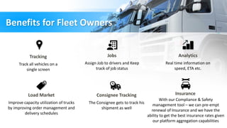 Benefits for Fleet Owners
Tracking
Track all vehicles on a
single screen
Jobs
Assign Job to drivers and Keep
track of job status
Analytics
Real time information on
speed, ETA etc.
Load Market
Improve capacity utilization of trucks
by improving order management and
delivery schedules
Consignee Tracking
The Consignee gets to track his
shipment as well
With our Compliance & Safety
management tool – we can pre-empt
renewal of Insurance and we have the
ability to get the best insurance rates given
our platform aggregation capabilities
Insurance
 