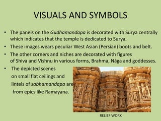 VISUALS AND SYMBOLS
• The panels on the Gudhamandapa is decorated with Surya centrally
which indicates that the temple is dedicated to Surya.
• These images wears peculiar West Asian (Persian) boots and belt.
• The other corners and niches are decorated with figures
of Shiva and Vishnu in various forms, Brahma, Nāga and goddesses.
• The depicted scenes
on small flat ceilings and
lintels of sabhamandapa are
from epics like Ramayana.
RELIEF WORK
 