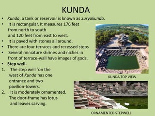 KUNDA
• Kunda, a tank or reservoir is known as Suryakunda.
• It is rectangular. It measures 176 feet
from north to south
and 120 feet from east to west.
• It is paved with stones all around.
• There are four terraces and recessed steps
• Several miniature shrines and niches in
front of terrace-wall have images of gods.
• Step well-
1. The step well `on the
west of Kunda has one
entrance and two
pavilion-towers.
2. It is moderately ornamented.
The door-frame has lotus
and leaves carving.
KUNDA TOP VIEW
ORNAMENTED STEPWELL
 