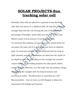 SOLAR PROJECTS-Sun
          tracking solar cell
Normally solar cells are placed in a ground in one direction

only. But sun moves in a elliptical path. So only few hours the

sunlight falls into the cell. During the rest of the hours the

percentage of Sunlight, which falls into the cell, is very less.

Which results in less amount of energy generation.

To overcome this problem we can construct a model where we

can place the solar cell in it and which can move in elliptical

path .To track the sunlight. This is achieved with the help of

light intensity sensors. The sensors are fixed into the model in

an elliptical path. So depending on the sunlight the sensors

output differs. So according position the solar panel, which

results in good efficiency. (i.e.).the solar cell can produce energy

by tracking the sunlight with the help of sensors and

mechanical model. The Movement is controlled by a PIC

Microcontroller. Also we have an LCD Display to Show the

Generated Cell Voltage and Current.
 