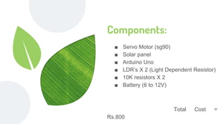 Components:
■ Servo Motor (sg90)
■ Solar panel
■ Arduino Uno
■ LDR’s X 2 (Light Dependent Resistor)
■ 10K resistors X 2
■ Battery (6 to 12V)
Total Cost =
Rs.800
 