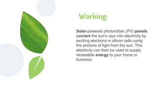 Working:
Solar-powered photovoltaic (PV) panels
convert the sun's rays into electricity by
exciting electrons in silicon cells using
the photons of light from the sun. This
electricity can then be used to supply
renewable energy to your home or
business
 