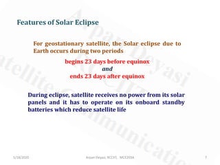 For geostationary satellite, the Solar eclipse due to
Earth occurs during two periods
begins 23 days before equinox
and
ends 23 days after equinox
Features of Solar Eclipse
During eclipse, satellite receives no power from its solar
panels and it has to operate on its onboard standby
batteries which reduce satellite life
5/18/2020 7Arpan Deyasi, RCCIIT, MCE203A
 
