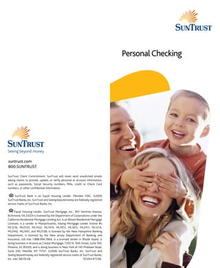 Personal Checking

suntrust.com
800.SUNTRUST
SunTrust Client Commitment: SunTrust will never send unsolicited emails
asking clients to provide, update, or verify personal or account information,
such as passwords, Social Security numbers, PINs, credit or Check Card
numbers, or other confidential information.
SunTrust Bank is an Equal Housing Lender. Member FDIC. ©2006
SunTrust Banks, Inc. SunTrust and Seeing beyond money are federally registered
service marks of SunTrust Banks, Inc.
Equal Housing Lender. SunTrust Mortgage, Inc., 901 Semmes Avenue,
Richmond, VA 23224 is licensed by the Department of Corporations under the
California Residential Mortgage Lending Act; is an Illinois Residential Mortgage
Licensee; is a Lender in Massachusetts, having Mortgage Lender license #s
ML1216, ML0133, ML1432, ML1914, ML1913, ML1815, ML2411, ML1214,
ML2442, ML2491, and ML2538; is licensed by the New Hampshire Banking
Department; is licensed by the New Jersey Department of Banking and
Insurance, toll free 1.888.994.7864; is a licensed lender in Rhode Island; is
doing business in Arizona as Crestar Mortgage, 7250 N. 16th Street, Suite 100,
Phoenix, AZ 85020; and is doing business in New York at 145 Pinelawn Road,
Suite 330, Melville, NY 11747. ©2006 SunTrust Banks, Inc. SunTrust and
Seeing beyond money are federally registered service marks of SunTrust Banks,
Inc. mkt 38519-06	
101264 R11/06

 