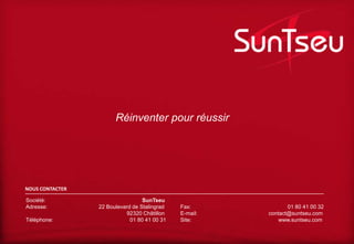 Réinventer pour réussir

NOUS CONTACTER
Société:
Adresse:
Téléphone:

SunTseu
22 Boulevard de Stalingrad
92320 Châtillon
01 80 41 00 31

Fax:
E-mail:
Site:

01 80 41 00 32
contact@suntseu.com
www.suntseu.com

 