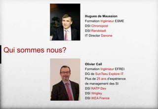 Hugues de Maussion
Formation Ingénieur ESME
DSI Chronopost
DSI Randstadt
IT Director Danone

Qui sommes nous?
Olivier Cail
Formation Ingénieur EFREI
DG de SunTseu Explore IT

Plus de 25 ans d’expérience
de management des SI
DSI RATP Dev
DSI Wrigley
DSI IKEA France

 