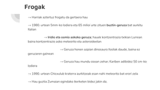 Frogak
→ Harriak aztertuz frogatu da gertaera hau
→ 1980. urtean 5mm-ko lodiera eta 65 milioi urte zituen buztin-geruza bat aurkitu
Italian
→ Iridio eta osmio askoko geruza; hauek kontzentrazio txikian Lurrean
baina kontzentrazio asko meteorito eta asteroideetan
→ Geruza honen azpian dinosauro fosilak daude, baina ez
geruzaren gainean
→ Geruza hau mundu osoan zehar; Kariben adibidez 50 cm-ko
lodiera
→ 1990. urtean Chicxulub kraterra aurkitzeak esan nahi meteorito bat erori zela
→ Hau guztia Zumaian egindako ikerketen bidez jakin da.
 