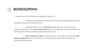 BIZIRAUPENA
→ Espezie batzuk lortu bizirautea (ugaztunak batez ere):
1.- Dinosauro belarjaleek landareak jaten zituzten, eta haragijaleek dinosauro
belarjaleak, horrela elika-kate bat sortuz.
2.- Asteroide bat erori zen. Fotosintesia eten egin zen, eta hori-dela eta,
landareak desagertu ziren. Elika-katea hautsi egin zen. Haziak jaten zituzten animaliak eta
detrituak jaten zituzten intsektuek bakarrik biziraun zuten.
3.- Berriz agertu zen argia. Haziak erne ziren, landareak sortu ziren eta elika-
katea berregituratu egin zen. Bizirik iraun zuten espezieek hartu zuten belarjale eta
haragijale handien lekua.
 
