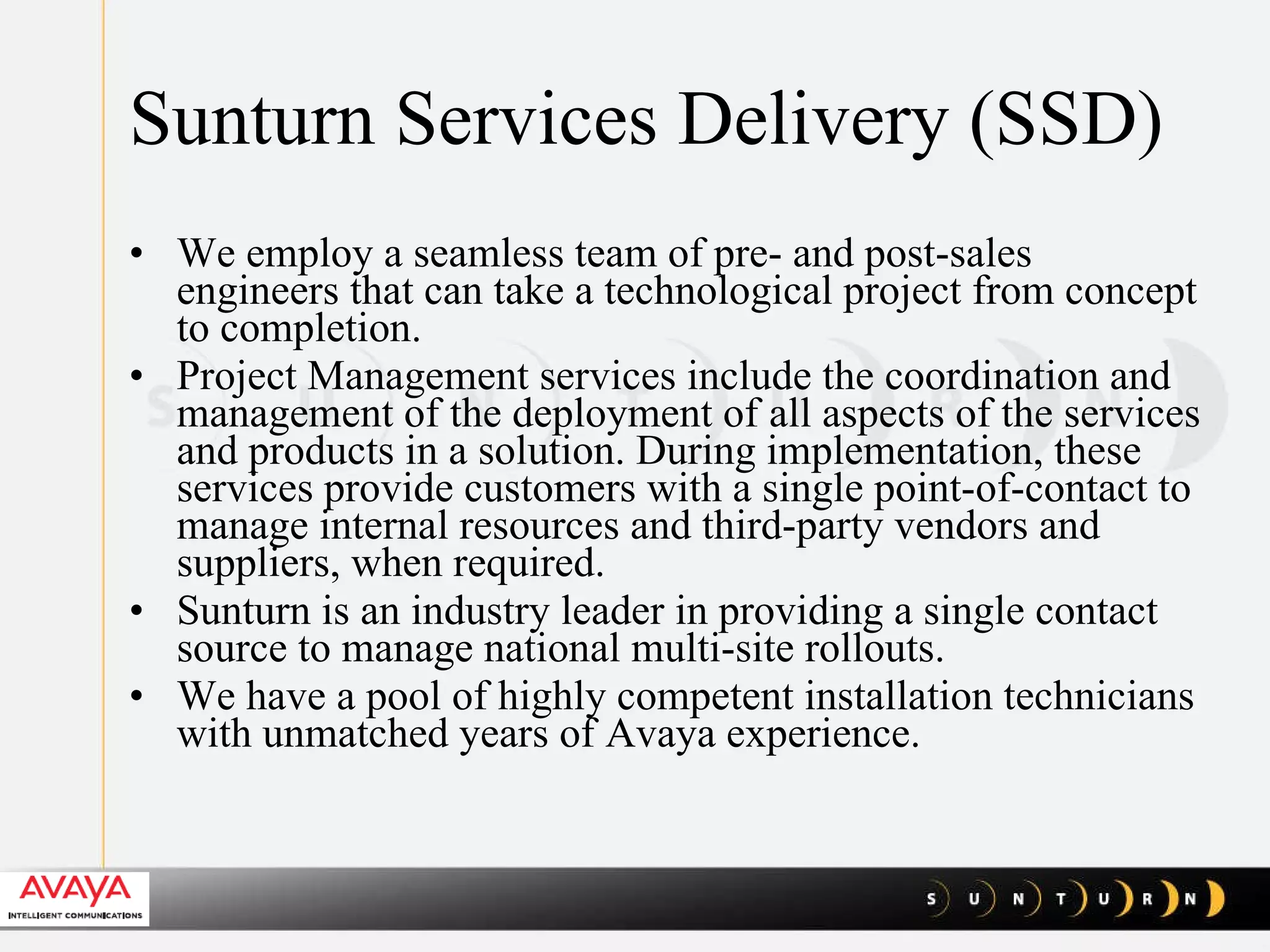 Sunturn Services Delivery (SSD) We employ a seamless team of pre- and post-sales engineers that can take a technological project from concept to completion. Project Management services include the coordination and management of the deployment of all aspects of the services and products in a solution. During implementation, these services provide customers with a single point-of-contact to manage internal resources and third-party vendors and suppliers, when required.  Sunturn is an industry leader in providing a single contact source to manage national multi-site rollouts.  We have a pool of highly competent installation technicians with unmatched years of Avaya experience.  
