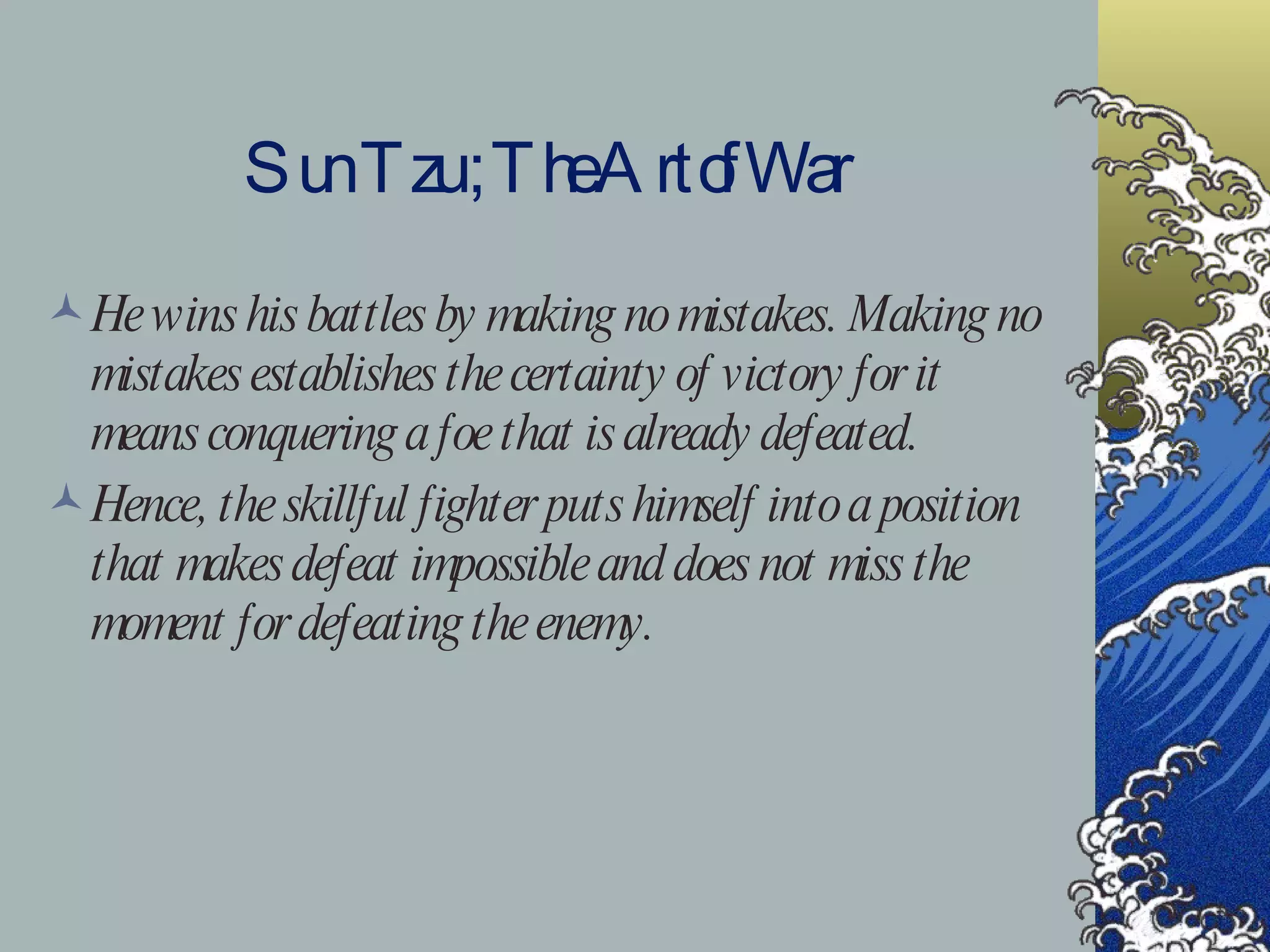 Sun Tzu ; The Art of War He wins his battles by making no mistakes. Making no mistakes establishes the certainty of victory for it means conquering a foe that is already defeated. Hence, the skillful fighter puts himself into a position that makes defeat impossible and does not miss the moment for defeating the enemy. 