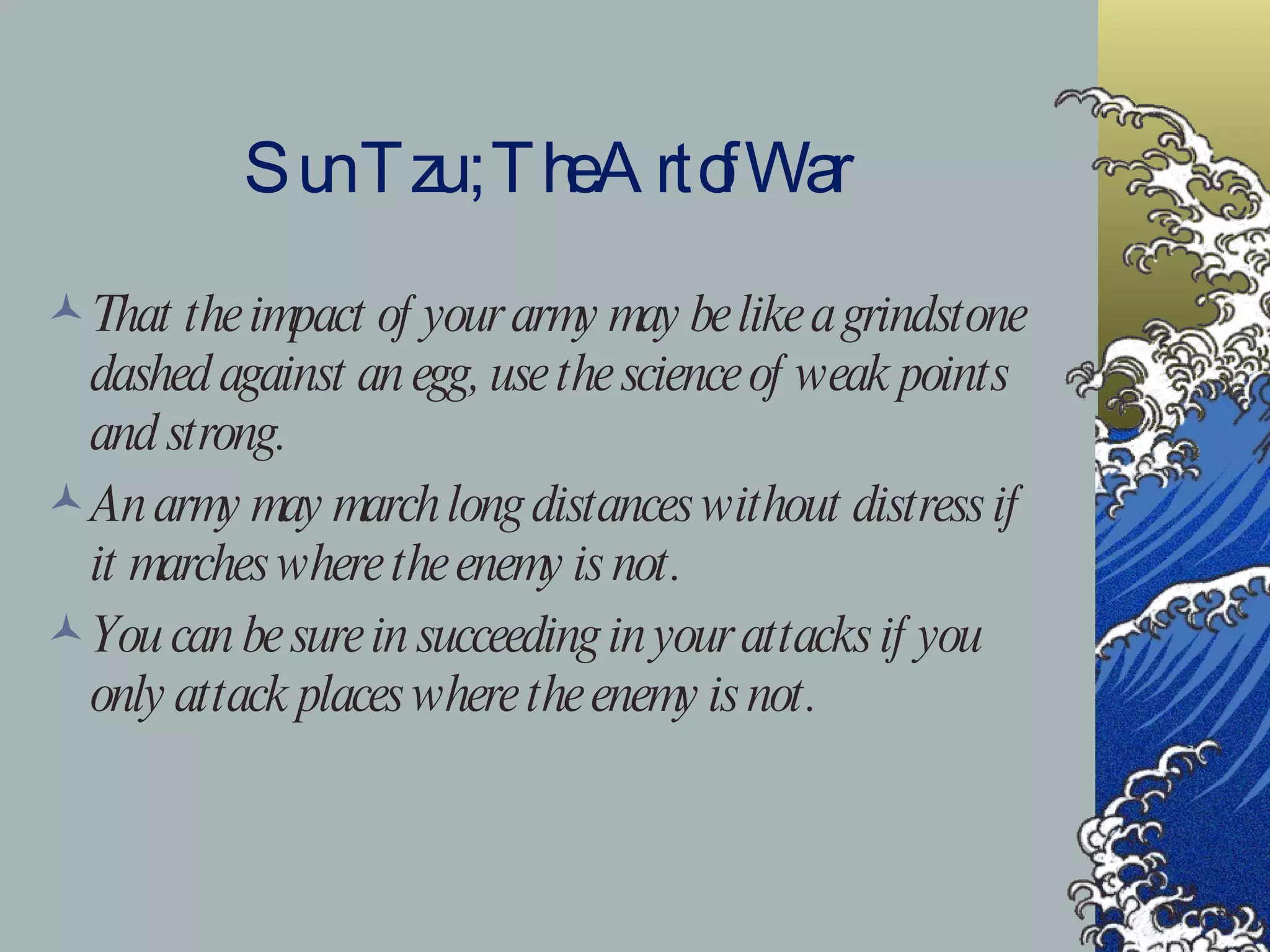 Sun Tzu ; The Art of War That the impact of your army may be like a grindstone dashed against an egg, use the science of weak points and strong. An army may march long distances without distress if it marches where the enemy is not. You can be sure in succeeding in your attacks if you only attack places where the enemy is not. 