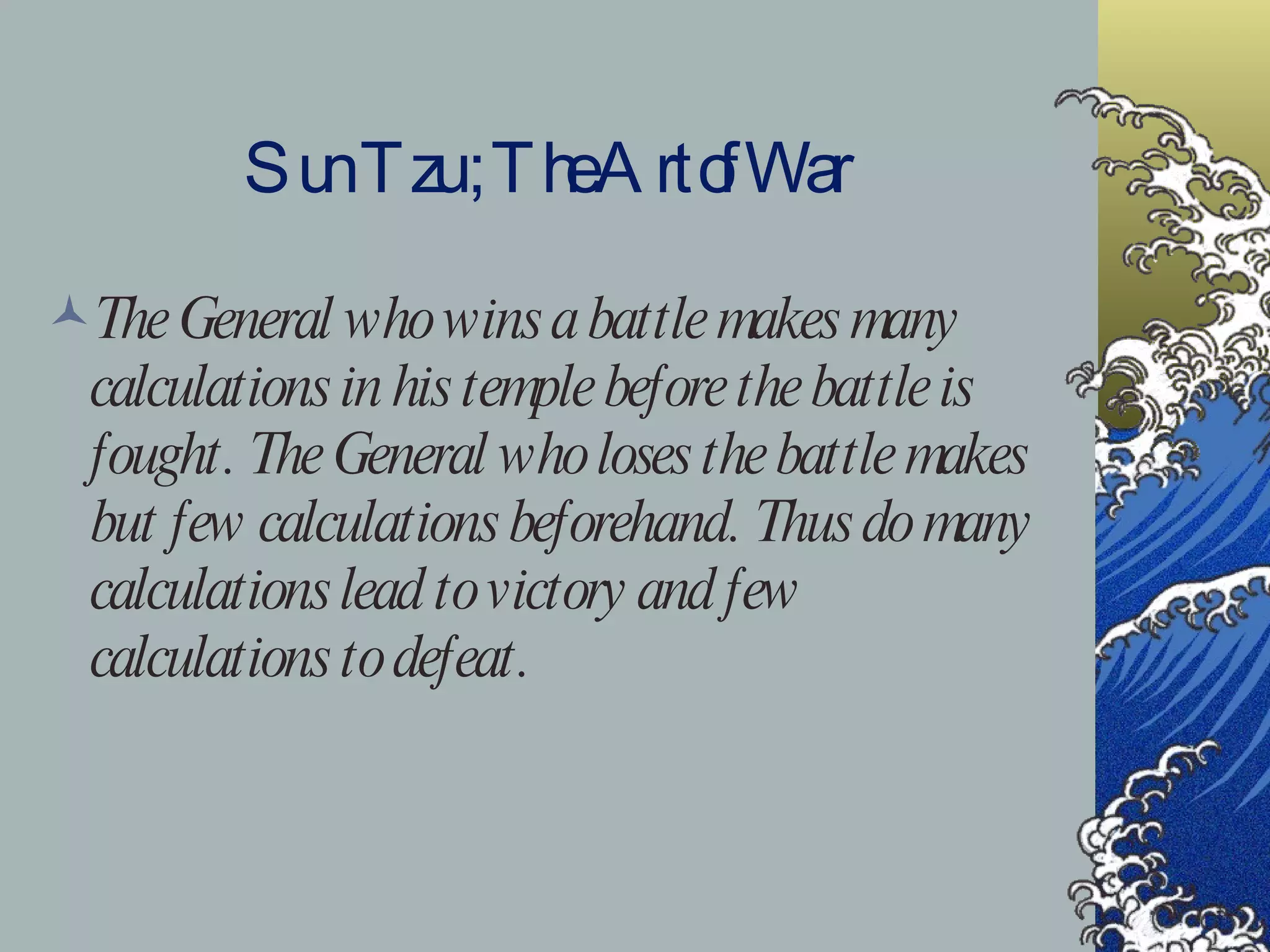 Sun Tzu ; The Art of War The General who wins a battle makes many calculations in his temple before the battle is fought. The General who loses the battle makes but few calculations beforehand. Thus do many calculations lead to victory and few calculations to defeat. 
