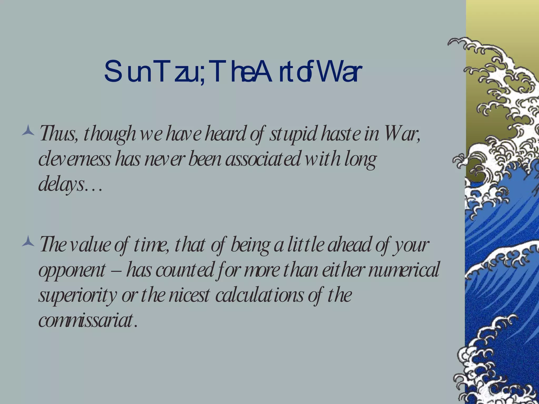 Sun Tzu ; The Art of War Thus, though we have heard of stupid haste in War, cleverness has never been associated with long delays… The value of time, that of being a little ahead of your opponent – has counted for more than either numerical superiority or the nicest calculations of the commissariat. 