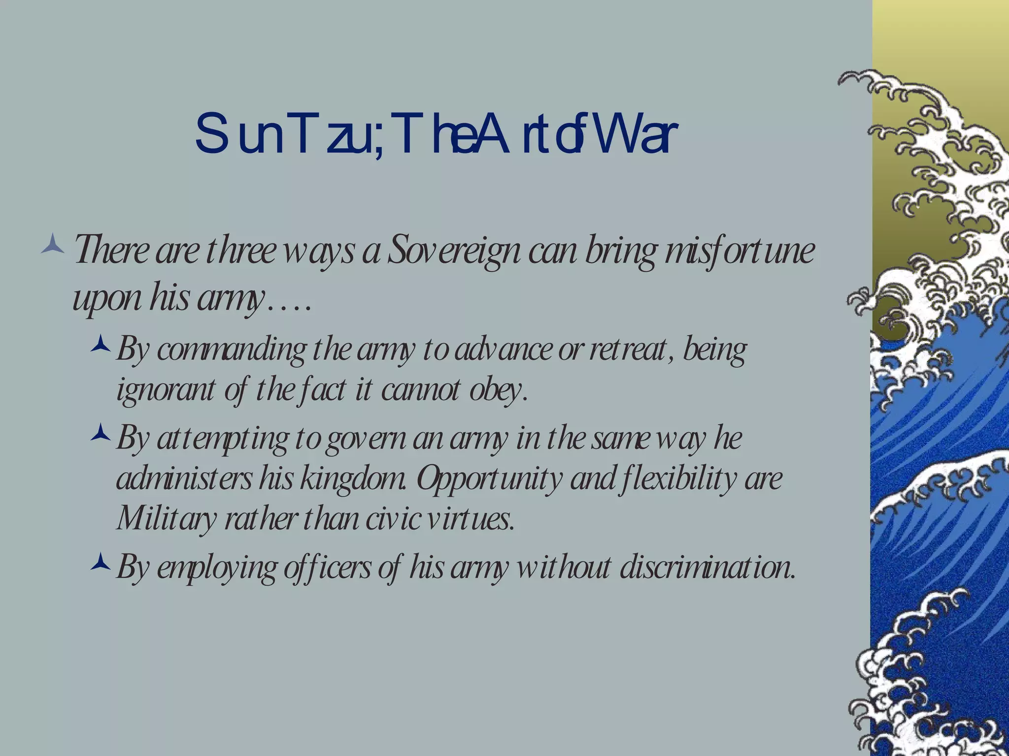 Sun Tzu ; The Art of War There are three ways a Sovereign can bring misfortune upon his army…. By commanding the army to advance or retreat, being ignorant of the fact it cannot obey. By attempting to govern an army in the same way he administers his kingdom. Opportunity and flexibility are Military rather than civic virtues. By employing officers of his army without discrimination. 