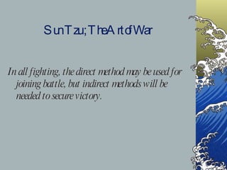 Sun Tzu ; The Art of War In all fighting, the direct method may be used for joining battle, but indirect methods will be needed to secure victory. 