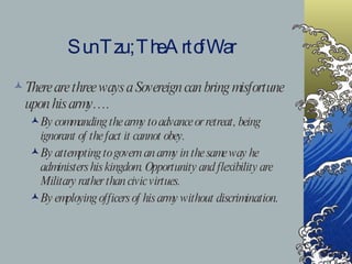 Sun Tzu ; The Art of War There are three ways a Sovereign can bring misfortune upon his army…. By commanding the army to advance or retreat, being ignorant of the fact it cannot obey. By attempting to govern an army in the same way he administers his kingdom. Opportunity and flexibility are Military rather than civic virtues. By employing officers of his army without discrimination. 