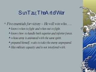 Sun Tzu ; The Art of War Five essentials for victory – He will win who….. knows when to fight and when not to fight. knows how to handle both superior and inferior forces. whose army is animated with the same spirit. prepared himself, waits to take the enemy unprepared. Has military capacity and is not interfered with.  