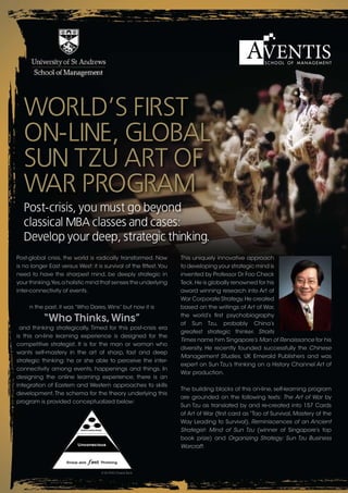 World’s First
   on-line, Global
   sun tzu art oF
   War ProGram
   Post-crisis, you must go beyond
   classical mba classes and cases:
   develop your deep, strategic thinking.
Post-global crisis, the world is radically transformed. Now         This uniquely innovative approach
is no longer East versus West: it is survival of the fittest. You   to developing your strategic mind is
need to have the sharpest mind, be deeply strategic in              invented by Professor Dr Foo Check
your thinking.Yes, a holistic mind that senses the underlying       Teck. He is globally renowned for his
inter-connectivity of events.                                       award winning research into Art of
                                                                    War Corporate Strategy. He created
     n the past, it was “Who Dares, Wins” but now it is             based on the writings of Art of War,

           “Who Thinks, Wins”                                       the world’s first psychobiography
                                                                    of Sun Tzu, probably China’s
 and thinking strategically. Timed for this post-crisis era
                                                                    greatest strategic thinker. Straits
is this on-line learning experience is designed for the
                                                                    Times name him Singapore’s Man of Renaissance for his
competitive strategist. It is for the man or woman who
                                                                    diversity. He recently founded successfully the Chinese
wants self-mastery in the art of sharp, fast and deep
                                                                    Management Studies, UK Emerald Publishers and was
strategic thinking: he or she able to perceive the inter-
                                                                    expert on Sun Tzu’s thinking on a History Channel Art of
connectivity among events, happenings and things. In
                                                                    War production.
designing the online learning experience, there is an
integration of Eastern and Western approaches to skills
                                                                    The building blocks of this on-line, self-learning program
development. The schema for the theory underlying this
                                                                    are grounded on the following texts: The Art of War by
program is provided conceptualized below:
                                                                    Sun Tzu as translated by and re-created into 157 Cards
                                                                    of Art of War (first card as “Tao of Survival, Mastery of the
                                                                    Way Leading to Survival), Reminiscences of an Ancient
                                                                    Strategist: Mind of Sun Tzu (winner of Singapore’s top
                                                                    book prize) and Organizing Strategy: Sun Tzu Business
                                                                    Warcraft.
 