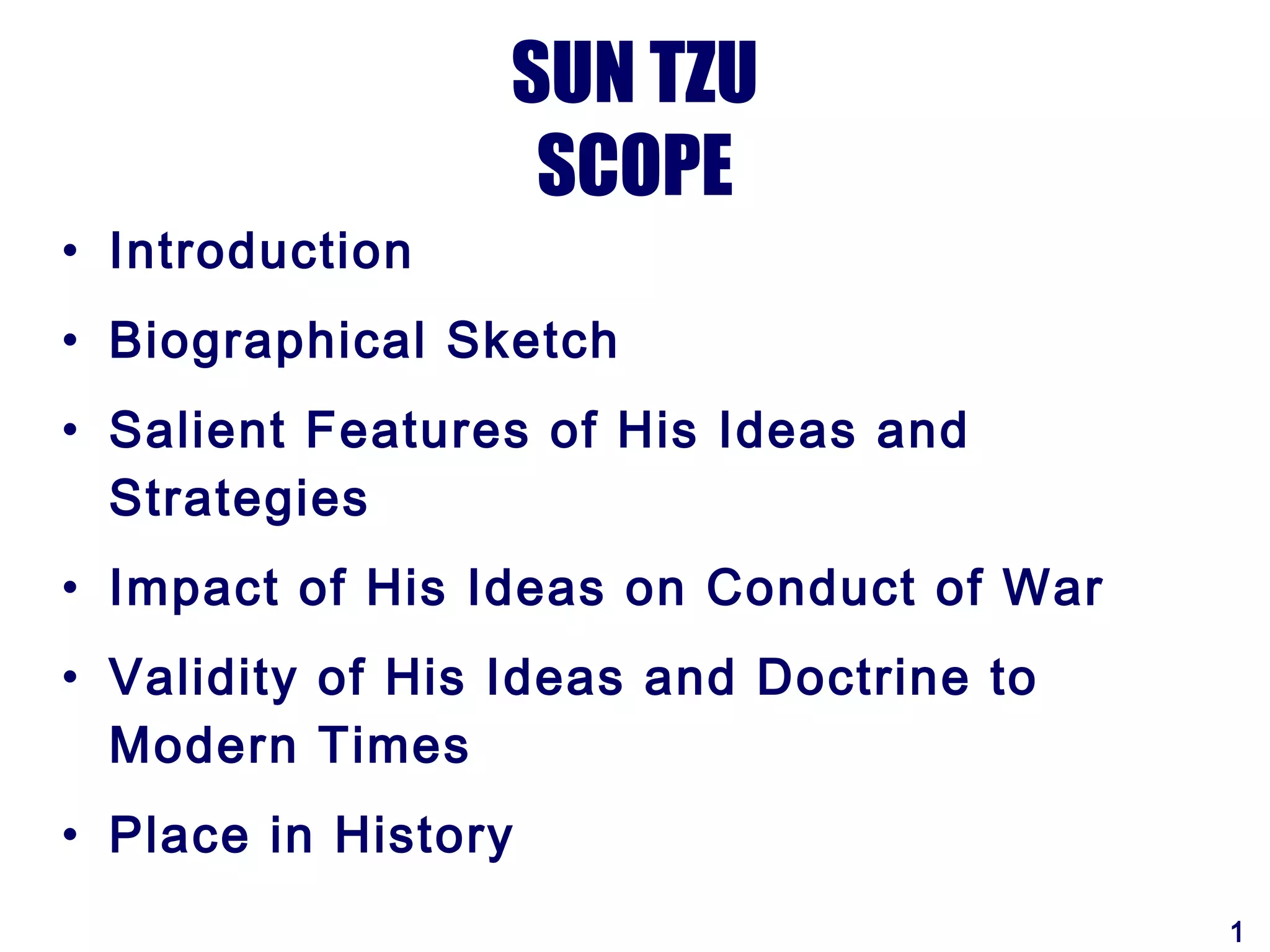 SUN TZU
                   SCOPE
• Introduction
• Biographical Sketch
• Salient Features of His Ideas and
  Strategies
• Impact of His Ideas on Conduct of War
• Validity of His Ideas and Doctrine to
  Modern Times
• Place in History
                                          1
 