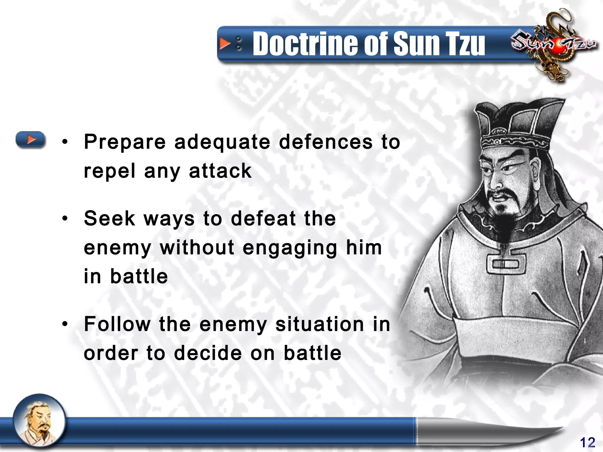Doctrine of Sun Tzu


• Prepare adequate defences to
  repel any attack

• Seek ways to defeat the
  enemy without engaging him
  in battle

• Follow the enemy situation in
  order to decide on battle



                                       12
 