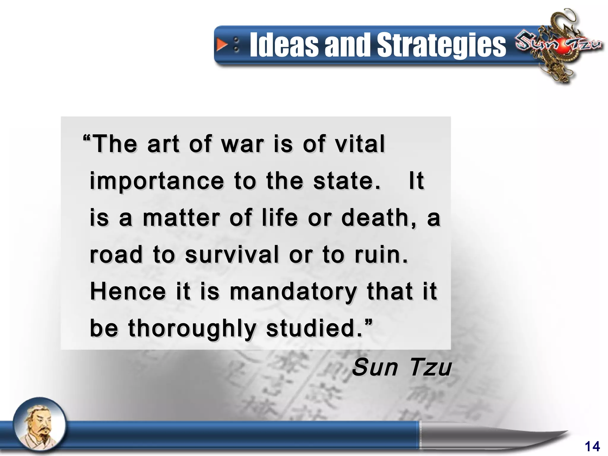 Ideas and Strategies


“ The art of war is of vital
importance to the state.       It
is a matter of life or death, a
road to survival or to ruin.
Hence it is mandatory that it
be thoroughly studied.”
                        Sun Tzu


                                      14
 