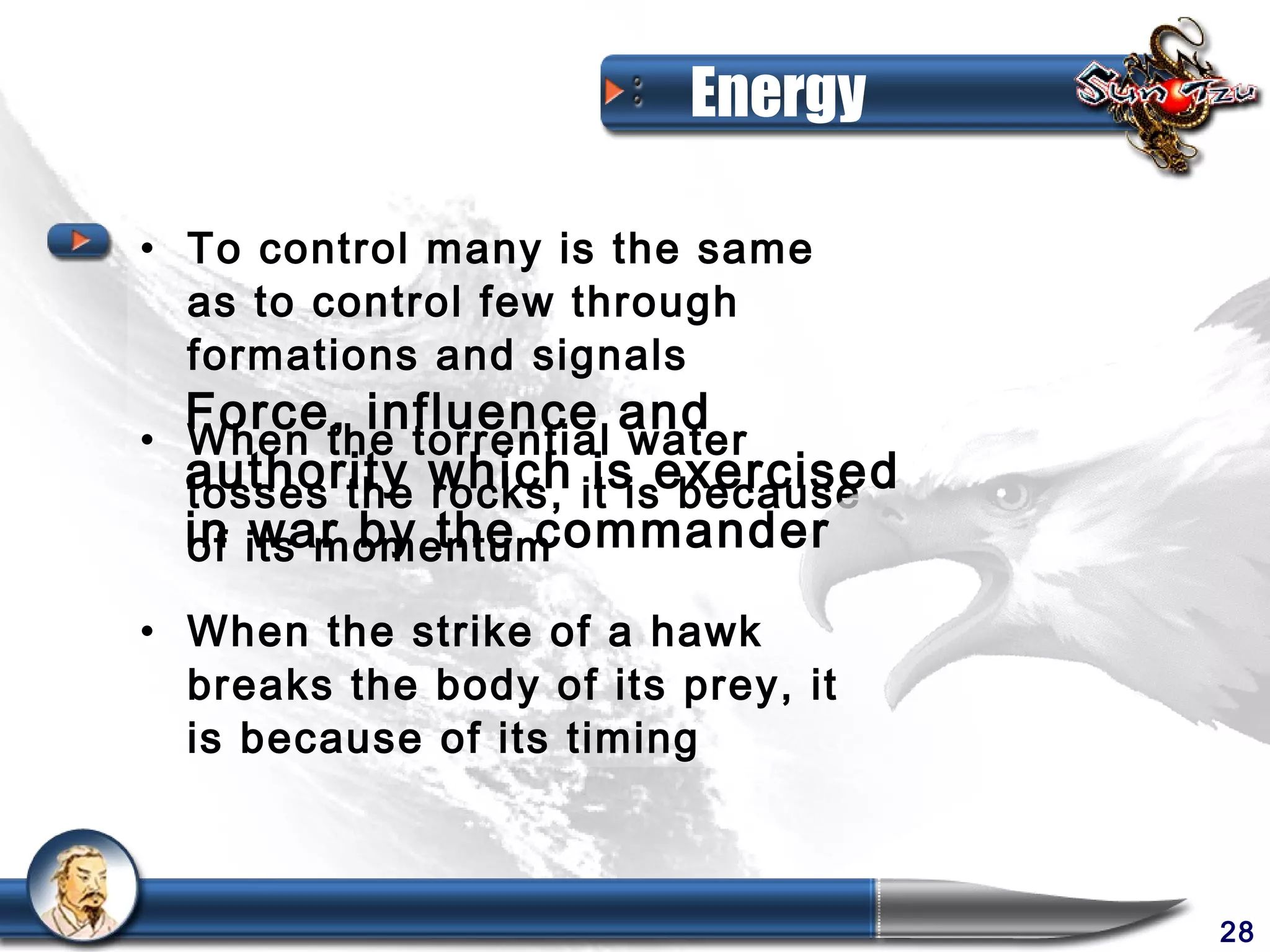 Energy

• To control many is the same
  as to control few through
  formations and signals
  Force, influence and
• When the torrential water
  authority which it isexercised
  tosses the rocks, is because
  in its momentum
  of war by the commander

• When the strike of a hawk
  breaks the body of its prey, it
  is because of its timing



                                    28
 