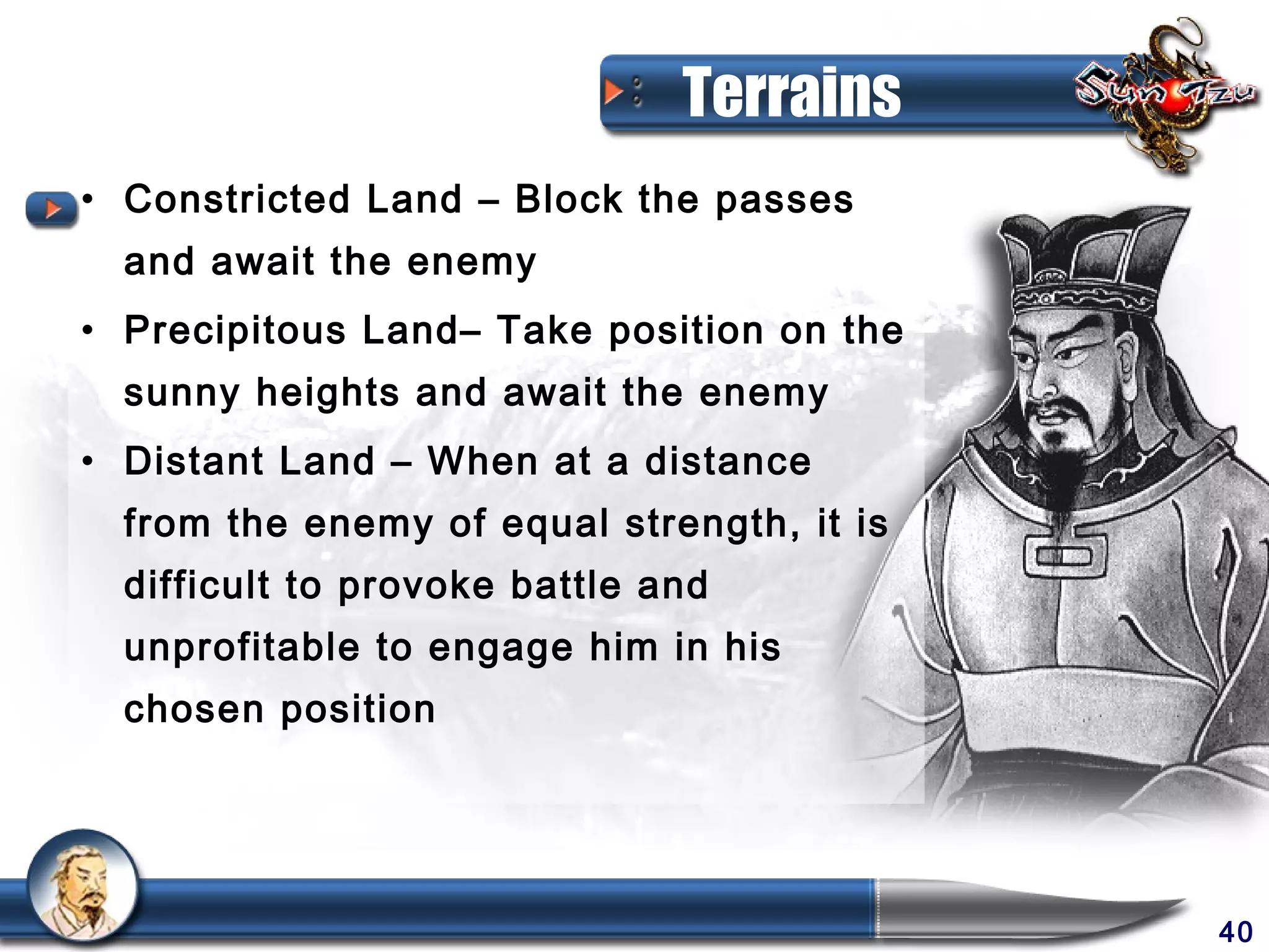 Terrains
• Constricted Land – Block the passes
  and await the enemy
• Precipitous Land– Take position on the
  sunny heights and await the enemy
• Distant Land – When at a distance
  from the enemy of equal strength, it is
  difficult to provoke battle and
  unprofitable to engage him in his
  chosen position




                                            40
 