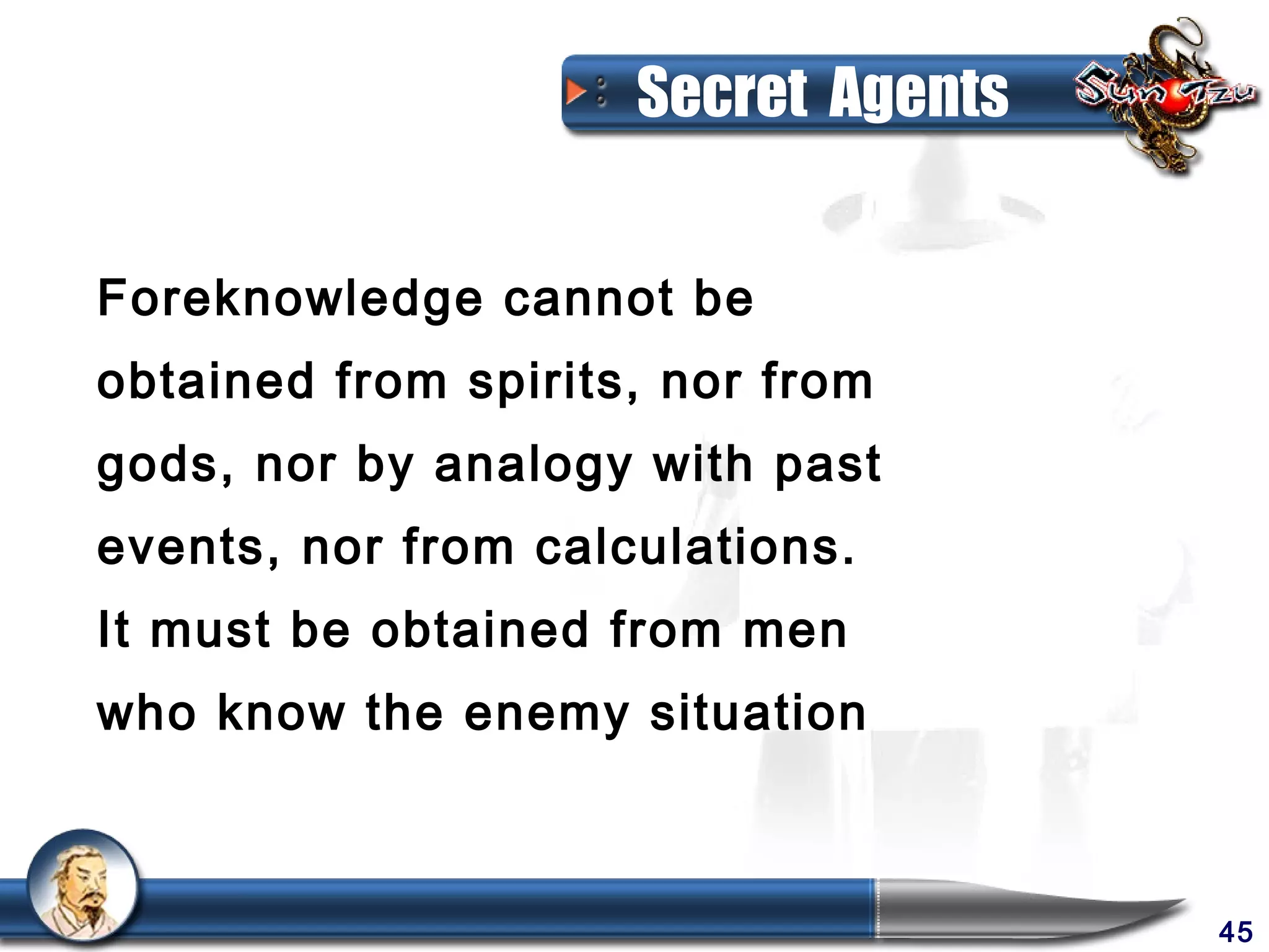 Secret Agents


Foreknowledge cannot be
obtained from spirits, nor from
gods, nor by analogy with past
events, nor from calculations.
It must be obtained from men
who know the enemy situation



                                     45
 