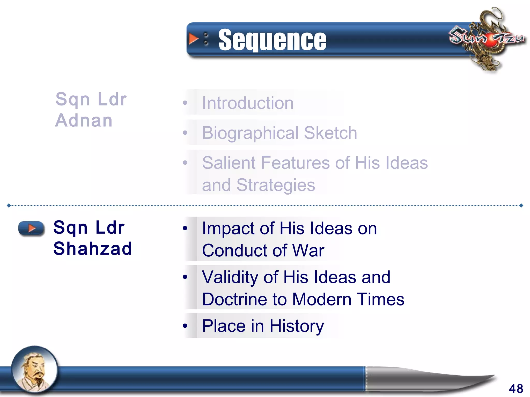 Sequence

Sqn Ldr   • Introduction
Adnan
          • Biographical Sketch
          • Salient Features of His Ideas
            and Strategies

Sqn Ldr   • Impact of His Ideas on
Shahzad     Conduct of War
          • Validity of His Ideas and
            Doctrine to Modern Times
          • Place in History


                                            48
 