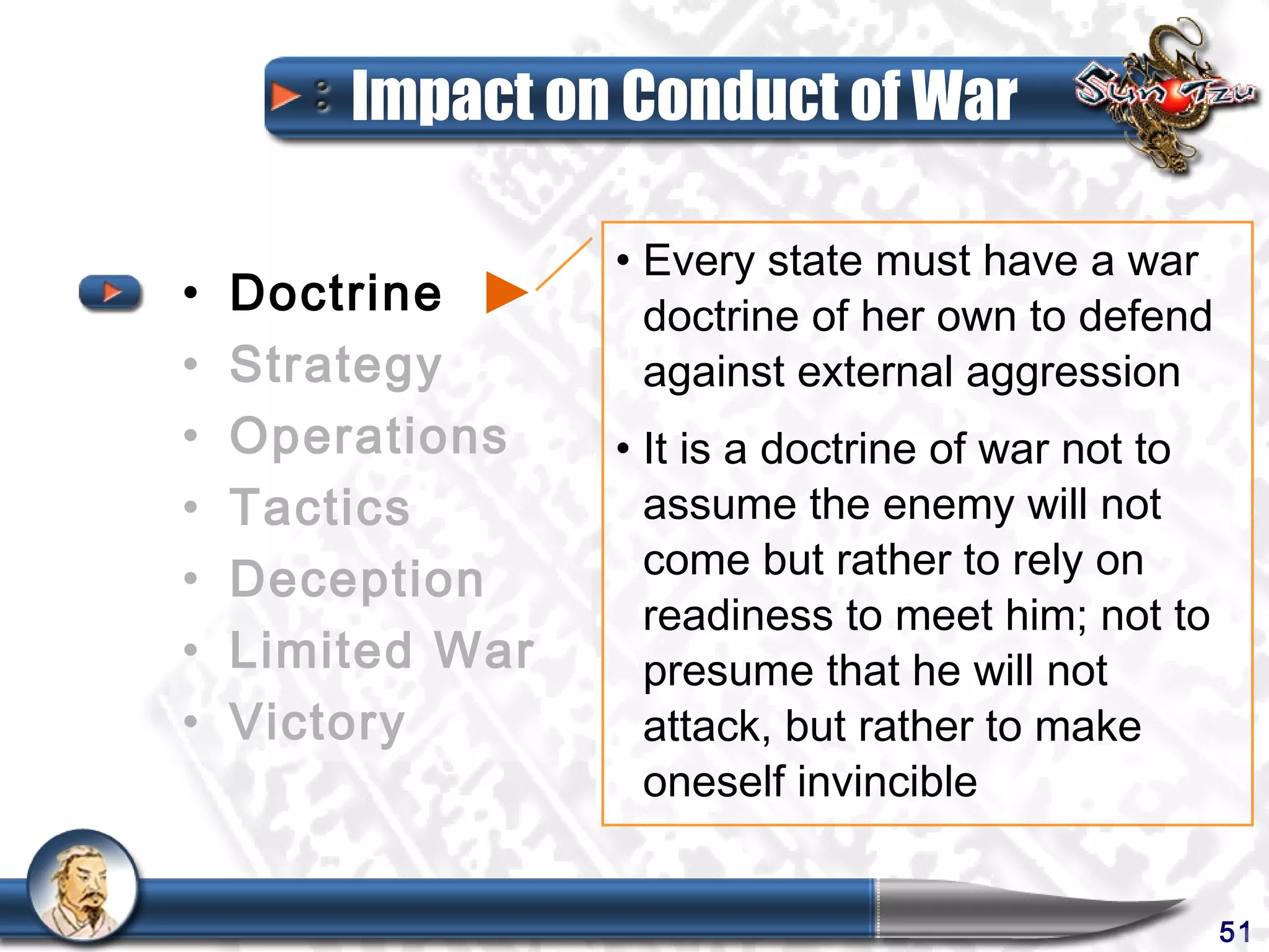 Impact on Conduct of War

                  • Every state must have a war
•   Doctrine        doctrine of her own to defend
•   Strategy        against external aggression
•   Operations    • It is a doctrine of war not to
•   Tactics         assume the enemy will not
•   Deception       come but rather to rely on
                    readiness to meet him; not to
•   Limited War     presume that he will not
•   Victory         attack, but rather to make
                    oneself invincible


                                                     51
 