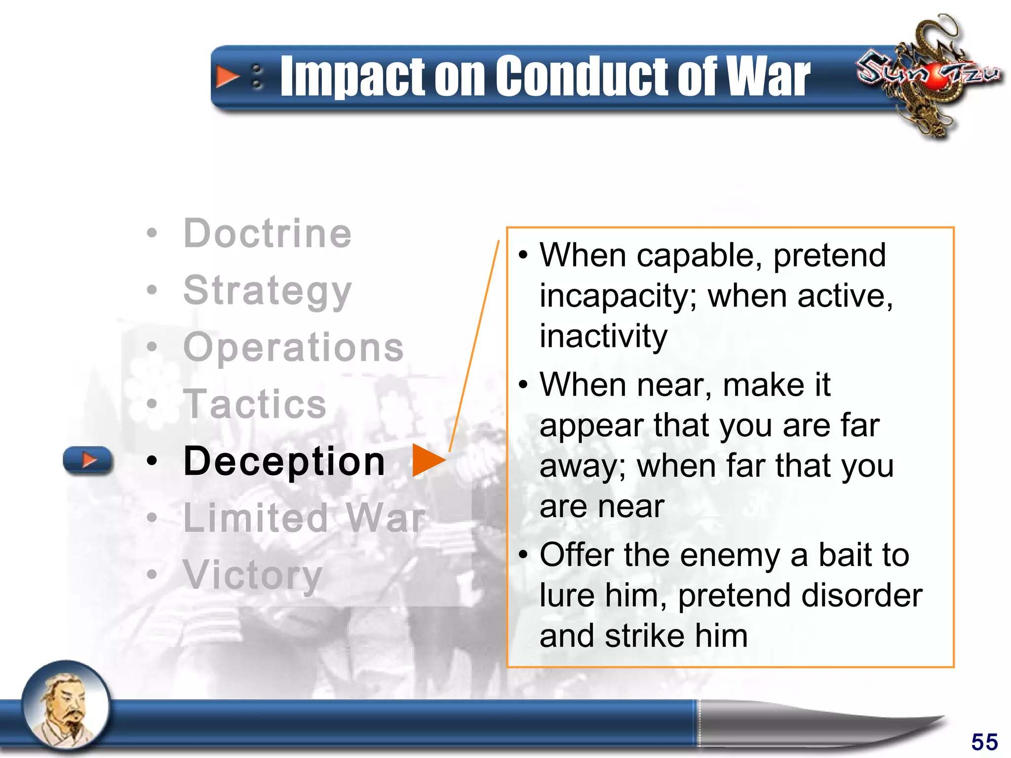 Impact on Conduct of War

•   Doctrine      • When capable, pretend
•   Strategy        incapacity; when active,
•   Operations      inactivity
                  • When near, make it
•   Tactics         appear that you are far
•   Deception       away; when far that you
•   Limited War     are near
                  • Offer the enemy a bait to
•   Victory         lure him, pretend disorder
                    and strike him


                                                 55
 