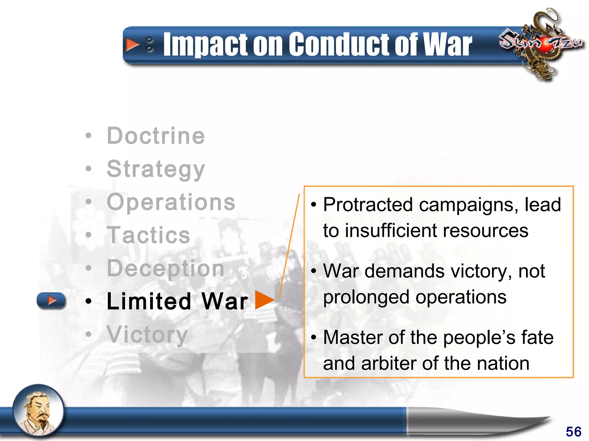 Impact on Conduct of War

•   Doctrine
•   Strategy
•   Operations     • Protracted campaigns, lead
•   Tactics          to insufficient resources
•   Deception      • War demands victory, not
•   Limited War      prolonged operations
•   Victory        • Master of the people’s fate
                     and arbiter of the nation


                                                   56
 