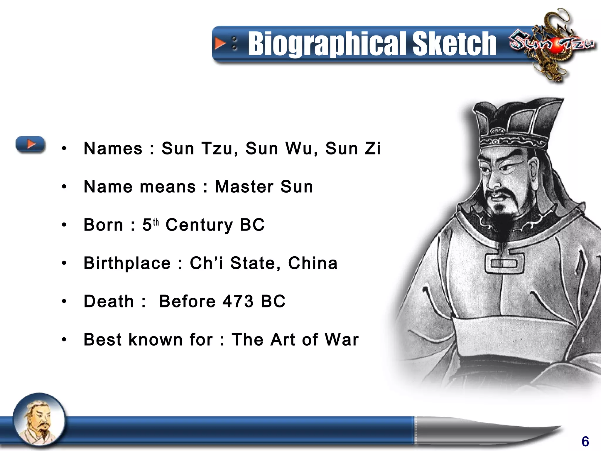 Biographical Sketch


• Names : Sun Tzu, Sun Wu, Sun Zi

• Name means : Master Sun

• Born : 5 th Century BC

• Birthplace : Ch’i State, China

• Death : Before 473 BC

• Best known for : The Art of War




                                           6
 