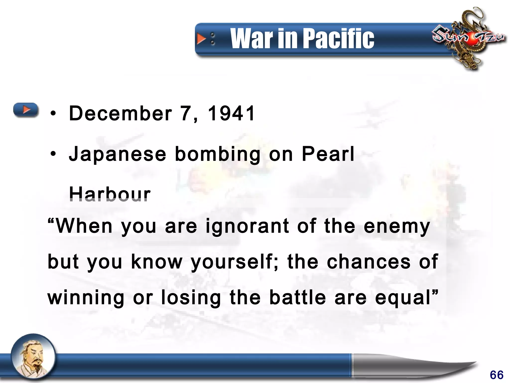 War in Pacific

• December 7, 1941

• Japanese bombing on Pearl

  Harbour
“When you are ignorant of the enemy
but you know yourself; the chances of
winning or losing the battle are equal”


                                          66
 